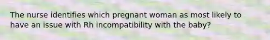 The nurse identifies which pregnant woman as most likely to have an issue with Rh incompatibility with the baby?