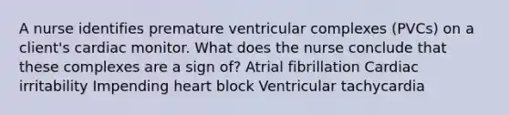 A nurse identifies premature ventricular complexes (PVCs) on a client's cardiac monitor. What does the nurse conclude that these complexes are a sign of? Atrial fibrillation Cardiac irritability Impending heart block Ventricular tachycardia