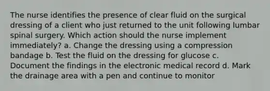 The nurse identifies the presence of clear fluid on the surgical dressing of a client who just returned to the unit following lumbar spinal surgery. Which action should the nurse implement immediately? a. Change the dressing using a compression bandage b. Test the fluid on the dressing for glucose c. Document the findings in the electronic medical record d. Mark the drainage area with a pen and continue to monitor