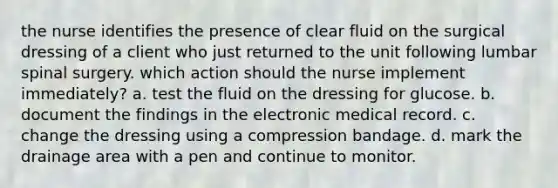 the nurse identifies the presence of clear fluid on the surgical dressing of a client who just returned to the unit following lumbar spinal surgery. which action should the nurse implement immediately? a. test the fluid on the dressing for glucose. b. document the findings in the electronic medical record. c. change the dressing using a compression bandage. d. mark the drainage area with a pen and continue to monitor.