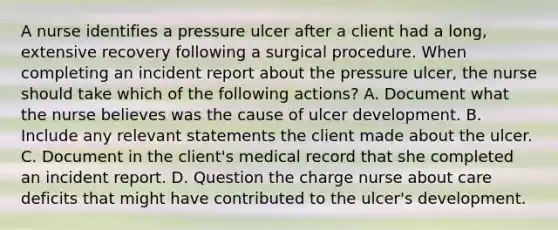 A nurse identifies a pressure ulcer after a client had a long, extensive recovery following a surgical procedure. When completing an incident report about the pressure ulcer, the nurse should take which of the following actions? A. Document what the nurse believes was the cause of ulcer development. B. Include any relevant statements the client made about the ulcer. C. Document in the client's medical record that she completed an incident report. D. Question the charge nurse about care deficits that might have contributed to the ulcer's development.