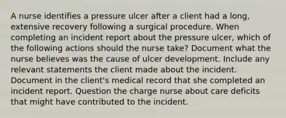 A nurse identifies a pressure ulcer after a client had a long, extensive recovery following a surgical procedure. When completing an incident report about the pressure ulcer, which of the following actions should the nurse take? Document what the nurse believes was the cause of ulcer development. Include any relevant statements the client made about the incident. Document in the client's medical record that she completed an incident report. Question the charge nurse about care deficits that might have contributed to the incident.