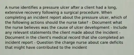 A nurse identifies a pressure ulcer after a client had a long, extensive recovery following a surgical procedure. When completing an incident report about the pressure ulcer, which of the following actions should the nurse take? - Document what the nurse believes was the cause of ulcer development - Include any relevant statements the client made about the incident - Document in the client's medical record that she completed an incident report - Question the charge nurse about care deficits that might have contributed to the incident