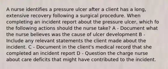 A nurse identifies a pressure ulcer after a client has a long, extensive recovery following a surgical procedure. When completing an incident report about the pressure ulcer, which fo the following actions should the nurse take? A - Document what the nurse believes was the cause of ulcer development B - Include any relevant statements the client made about the incident. C - Document in the client's medical record that she completed an incident report D - Question the charge nurse about care deficits that might have contributed to the incident.