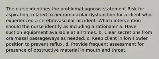 The nurse identifies the problem/diagnosis statement Risk for aspiration, related to neuromuscular dysfunction for a client who experienced a cerebrovascular accident. Which intervention should the nurse identify as including a rationale? a. Have suction equipment available at all times. b. Clear secretions from oral/nasal passageways as needed. c. Keep client in low-Fowler position to prevent reflux. d. Provide frequent assessment for presence of obstructive material in mouth and throat.