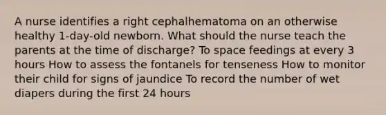 A nurse identifies a right cephalhematoma on an otherwise healthy 1-day-old newborn. What should the nurse teach the parents at the time of discharge? To space feedings at every 3 hours How to assess the fontanels for tenseness How to monitor their child for signs of jaundice To record the number of wet diapers during the first 24 hours