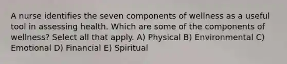 A nurse identifies the seven components of wellness as a useful tool in assessing health. Which are some of the components of wellness? Select all that apply. A) Physical B) Environmental C) Emotional D) Financial E) Spiritual