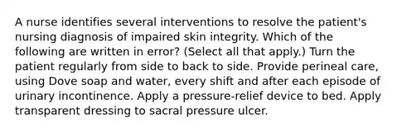 A nurse identifies several interventions to resolve the patient's nursing diagnosis of impaired skin integrity. Which of the following are written in error? (Select all that apply.) Turn the patient regularly from side to back to side. Provide perineal care, using Dove soap and water, every shift and after each episode of urinary incontinence. Apply a pressure-relief device to bed. Apply transparent dressing to sacral pressure ulcer.