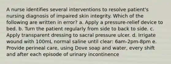 A nurse identifies several interventions to resolve patient's nursing diagnosis of impaired skin integrity. Which of the following are written in error? a. Apply a pressure-relief device to bed. b. Turn the patient regularly from side to back to side. c. Apply transparent dressing to sacral pressure ulcer. d. Irrigate wound with 100mL normal saline until clear: 6am-2pm-8pm e. Provide perineal care, using Dove soap and water, every shift and after each episode of urinary incontinence