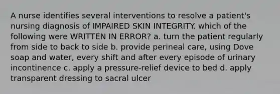 A nurse identifies several interventions to resolve a patient's nursing diagnosis of IMPAIRED SKIN INTEGRITY. which of the following were WRITTEN IN ERROR? a. turn the patient regularly from side to back to side b. provide perineal care, using Dove soap and water, every shift and after every episode of urinary incontinence c. apply a pressure-relief device to bed d. apply transparent dressing to sacral ulcer