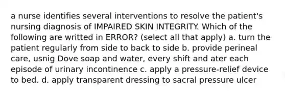 a nurse identifies several interventions to resolve the patient's nursing diagnosis of IMPAIRED SKIN INTEGRITY. Which of the following are writted in ERROR? (select all that apply) a. turn the patient regularly from side to back to side b. provide perineal care, usnig Dove soap and water, every shift and ater each episode of urinary incontinence c. apply a pressure-relief device to bed. d. apply transparent dressing to sacral pressure ulcer