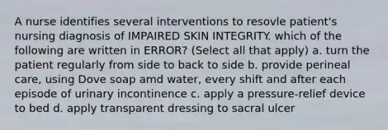 A nurse identifies several interventions to resovle patient's nursing diagnosis of IMPAIRED SKIN INTEGRITY. which of the following are written in ERROR? (Select all that apply) a. turn the patient regularly from side to back to side b. provide perineal care, using Dove soap amd water, every shift and after each episode of urinary incontinence c. apply a pressure-relief device to bed d. apply transparent dressing to sacral ulcer