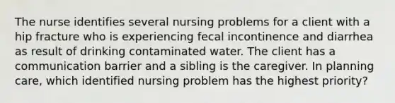 The nurse identifies several nursing problems for a client with a hip fracture who is experiencing fecal incontinence and diarrhea as result of drinking contaminated water. The client has a communication barrier and a sibling is the caregiver. In planning care, which identified nursing problem has the highest priority?