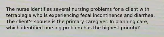 The nurse identifies several nursing problems for a client with tetraplegia who is experiencing fecal incontinence and diarrhea. The client's spouse is the primary caregiver. In planning care, which identified nursing problem has the highest priority?