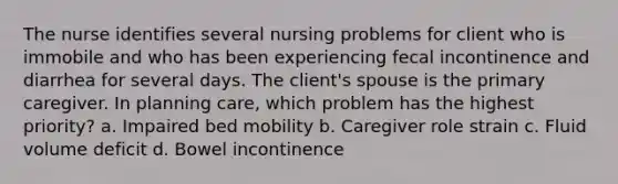 The nurse identifies several nursing problems for client who is immobile and who has been experiencing fecal incontinence and diarrhea for several days. The client's spouse is the primary caregiver. In planning care, which problem has the highest priority? a. Impaired bed mobility b. Caregiver role strain c. Fluid volume deficit d. Bowel incontinence