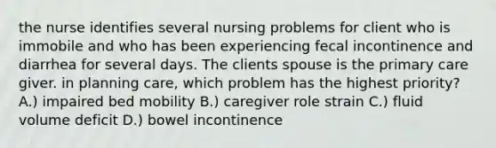 the nurse identifies several nursing problems for client who is immobile and who has been experiencing fecal incontinence and diarrhea for several days. The clients spouse is the primary care giver. in planning care, which problem has the highest priority? A.) impaired bed mobility B.) caregiver role strain C.) fluid volume deficit D.) bowel incontinence