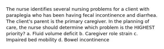 The nurse identifies several nursing problems for a client with paraplegia who has been having fecal incontinence and diarrhea. The client's parent is the primary caregiver. In the planning of care, the nurse should determine which problem is the HIGHEST priority? a. Fluid volume deficit b. Caregiver role strain c. Impaired bed mobility d. Bowel incontinence