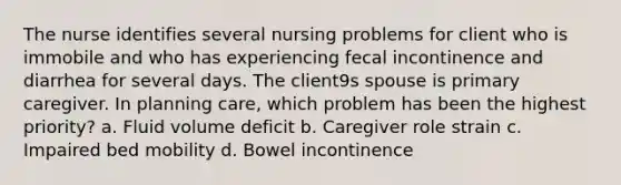 The nurse identifies several nursing problems for client who is immobile and who has experiencing fecal incontinence and diarrhea for several days. The client9s spouse is primary caregiver. In planning care, which problem has been the highest priority? a. Fluid volume deficit b. Caregiver role strain c. Impaired bed mobility d. Bowel incontinence