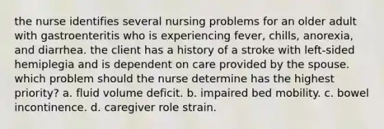 the nurse identifies several nursing problems for an older adult with gastroenteritis who is experiencing fever, chills, anorexia, and diarrhea. the client has a history of a stroke with left-sided hemiplegia and is dependent on care provided by the spouse. which problem should the nurse determine has the highest priority? a. fluid volume deficit. b. impaired bed mobility. c. bowel incontinence. d. caregiver role strain.