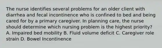 The nurse identifies several problems for an older client with diarrhea and fecal incontinence who is confined to bed and being cared for by a primary caregiver. In planning care, the nurse should determine which nursing problem is the highest priority? A. Impaired bed mobility B. Fluid volume deficit C. Caregiver role strain D. Bowel Incontinence