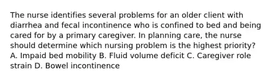 The nurse identifies several problems for an older client with diarrhea and fecal incontinence who is confined to bed and being cared for by a primary caregiver. In planning care, the nurse should determine which nursing problem is the highest priority? A. Impaid bed mobility B. Fluid volume deficit C. Caregiver role strain D. Bowel incontinence