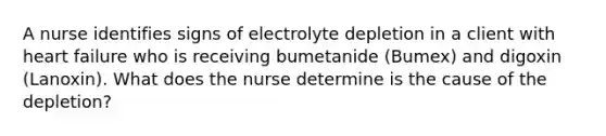 A nurse identifies signs of electrolyte depletion in a client with heart failure who is receiving bumetanide (Bumex) and digoxin (Lanoxin). What does the nurse determine is the cause of the depletion?