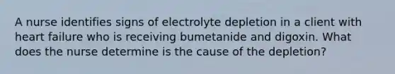 A nurse identifies signs of electrolyte depletion in a client with heart failure who is receiving bumetanide and digoxin. What does the nurse determine is the cause of the depletion?