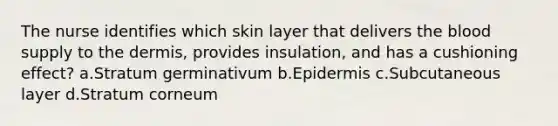 The nurse identifies which skin layer that delivers the blood supply to the dermis, provides insulation, and has a cushioning effect? a.Stratum germinativum b.Epidermis c.Subcutaneous layer d.Stratum corneum