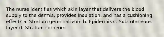 The nurse identifies which skin layer that delivers the blood supply to the dermis, provides insulation, and has a cushioning effect? a. Stratum germinativum b. Epidermis c. Subcutaneous layer d. Stratum corneum