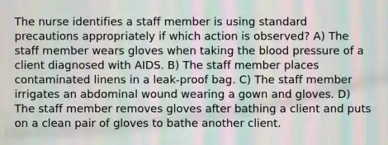 The nurse identifies a staff member is using standard precautions appropriately if which action is observed? A) The staff member wears gloves when taking the blood pressure of a client diagnosed with AIDS. B) The staff member places contaminated linens in a leak-proof bag. C) The staff member irrigates an abdominal wound wearing a gown and gloves. D) The staff member removes gloves after bathing a client and puts on a clean pair of gloves to bathe another client.