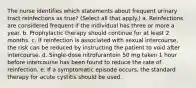 The nurse identifies which statements about frequent urinary tract reinfections as true? (Select all that apply.) a. Reinfections are considered frequent if the individual has three or more a year. b. Prophylactic therapy should continue for at least 2 months. c. If reinfection is associated with sexual intercourse, the risk can be reduced by instructing the patient to void after intercourse. d. Single-dose nitrofurantoin 50 mg taken 1 hour before intercourse has been found to reduce the rate of reinfection. e. If a symptomatic episode occurs, the standard therapy for acute cystitis should be used.