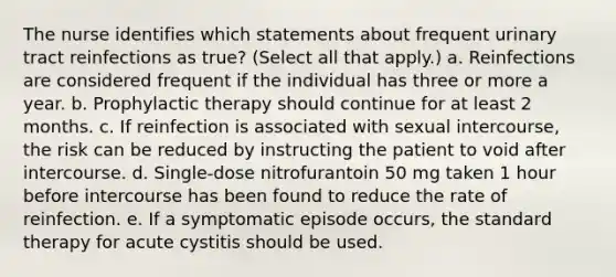 The nurse identifies which statements about frequent urinary tract reinfections as true? (Select all that apply.) a. Reinfections are considered frequent if the individual has three or more a year. b. Prophylactic therapy should continue for at least 2 months. c. If reinfection is associated with sexual intercourse, the risk can be reduced by instructing the patient to void after intercourse. d. Single-dose nitrofurantoin 50 mg taken 1 hour before intercourse has been found to reduce the rate of reinfection. e. If a symptomatic episode occurs, the standard therapy for acute cystitis should be used.