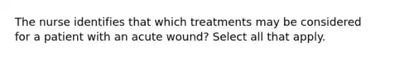 The nurse identifies that which treatments may be considered for a patient with an acute wound? Select all that apply.