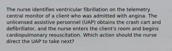 The nurse identifies ventricular fibrillation on the telemetry central monitor of a client who was admitted with angina. The unlicensed assistive personnel (UAP) obtains the crash cart and defibrillator, and the nurse enters the client's room and begins cardiopulmonary resuscitation. Which action should the nurse direct the UAP to take next?