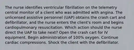 The nurse identifies ventricular fibrillation on the telemetry central monitor of a client who was admitted with angina. The unlicensed assistive personnel (UAP) obtains the crash cart and defibrillator, and the nurse enters the client's room and begins cardiopulmonary resuscitation. Which action should the nurse direct the UAP to take next? Open the crash cart for IV equipment. Begin administration of 100% oxygen. Continue cardiac compressions. Shock the client with the defibrillator.