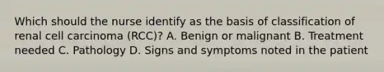 Which should the nurse identify as the basis of classification of renal cell carcinoma (RCC)? A. Benign or malignant B. Treatment needed C. Pathology D. Signs and symptoms noted in the patient