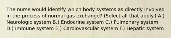 The nurse would identify which body systems as directly involved in the process of normal gas exchange? (Select all that apply.) A.) Neurologic system B.) Endocrine system C.) Pulmonary system D.) Immune system E.) Cardiovascular system F.) Hepatic system