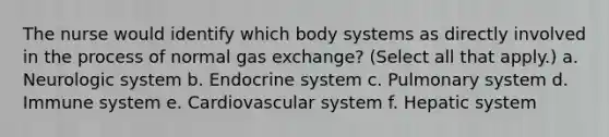 The nurse would identify which body systems as directly involved in the process of normal gas exchange? (Select all that apply.) a. Neurologic system b. Endocrine system c. Pulmonary system d. Immune system e. Cardiovascular system f. Hepatic system