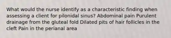 What would the nurse identify as a characteristic finding when assessing a client for pilonidal sinus? Abdominal pain Purulent drainage from the gluteal fold Dilated pits of hair follicles in the cleft Pain in the perianal area