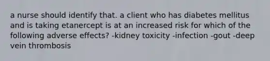 a nurse should identify that. a client who has diabetes mellitus and is taking etanercept is at an increased risk for which of the following adverse effects? -kidney toxicity -infection -gout -deep vein thrombosis