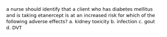 a nurse should identify that a client who has diabetes mellitus and is taking etanercept is at an increased risk for which of the following adverse effects? a. kidney toxicity b. infection c. gout d. DVT