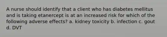 A nurse should identify that a client who has diabetes mellitus and is taking etanercept is at an increased risk for which of the following adverse effects? a. kidney toxicity b. infection c. gout d. DVT