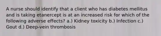 A nurse should identify that a client who has diabetes mellitus and is taking etanercept is at an increased risk for which of the following adverse effects? a.) Kidney toxicity b.) Infection c.) Gout d.) Deep-vein thrombosis