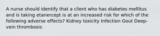 A nurse should identify that a client who has diabetes mellitus and is taking etanercept is at an increased risk for which of the following adverse effects? Kidney toxicity Infection Gout Deep- vein thrombosis