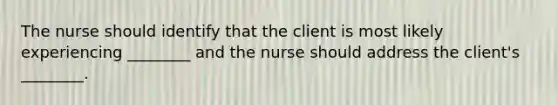 The nurse should identify that the client is most likely experiencing ________ and the nurse should address the client's ________.