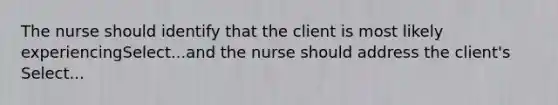 The nurse should identify that the client is most likely experiencingSelect...and the nurse should address the client's Select...