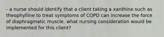 - a nurse should identify that a client taking a xanthine such as theophylline to treat symptoms of COPD can increase the force of diaphragmatic muscle. what nursing consideration would be implemented for this client?