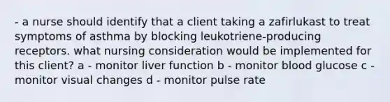 - a nurse should identify that a client taking a zafirlukast to treat symptoms of asthma by blocking leukotriene-producing receptors. what nursing consideration would be implemented for this client? a - monitor liver function b - monitor blood glucose c - monitor visual changes d - monitor pulse rate