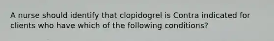 A nurse should identify that clopidogrel is Contra indicated for clients who have which of the following conditions?