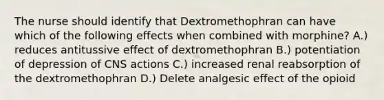 The nurse should identify that Dextromethophran can have which of the following effects when combined with morphine? A.) reduces antitussive effect of dextromethophran B.) potentiation of depression of CNS actions C.) increased renal reabsorption of the dextromethophran D.) Delete analgesic effect of the opioid